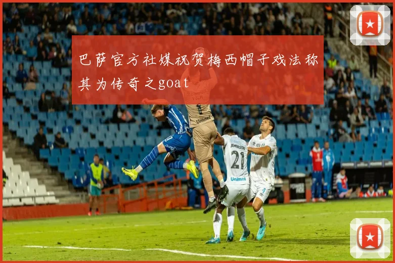 巴萨官方社媒祝贺梅西帽子戏法称其为传奇之goat