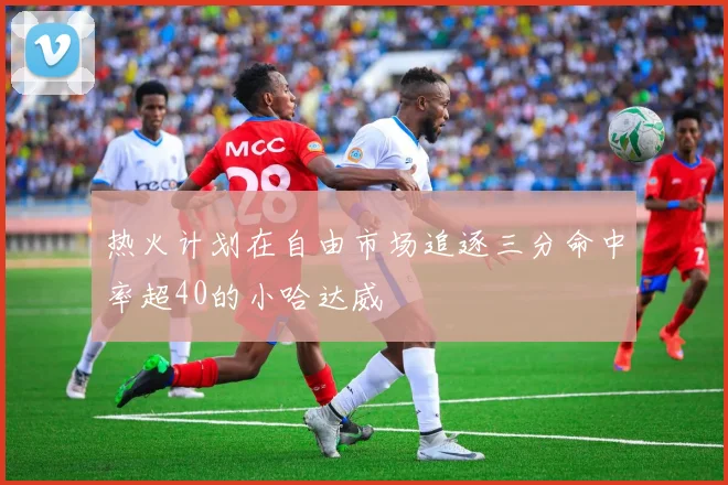 热火计划在自由市场追逐三分命中率超40的小哈达威