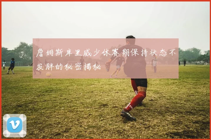 詹姆斯库里威少休赛期保持状态不发胖的秘密揭秘