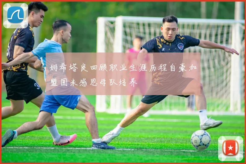 姆希塔良回顾职业生涯历程自豪加盟国米感恩母队培养