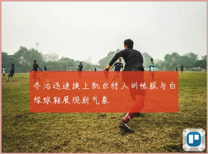 乔治迅速换上凯尔特人训练服与白绿球鞋展现新气象