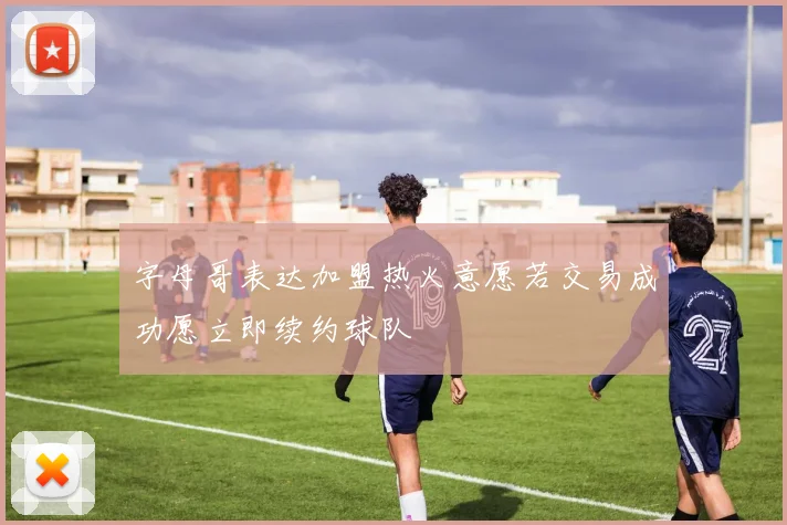 字母哥表达加盟热火意愿若交易成功愿立即续约球队