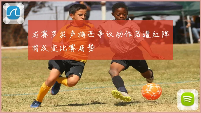 龙赛罗发声梅西争议动作若遭红牌将改变比赛局势