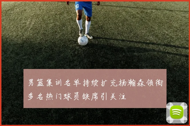 男篮集训名单持续扩充杨瀚森领衔多名热门球员缺席引关注