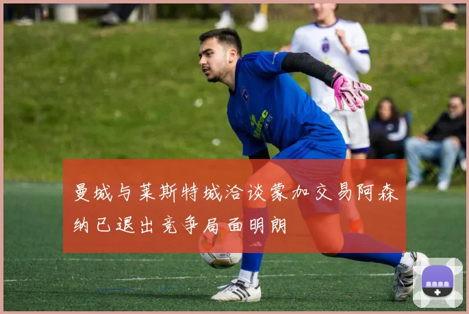曼城与莱斯特城洽谈蒙加交易阿森纳已退出竞争局面明朗