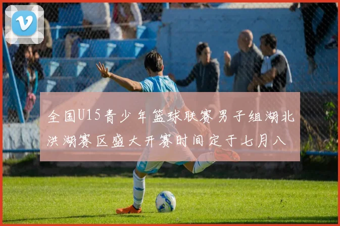 全国U15青少年篮球联赛男子组湖北洪湖赛区盛大开赛时间定于七月八日至十三日