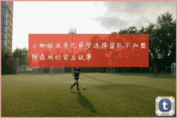小蜘蛛放弃巴萨梦选择留队不加盟阿森纳的背后故事