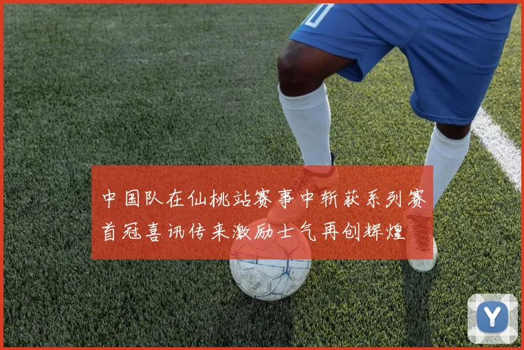 中国队在仙桃站赛事中斩获系列赛首冠喜讯传来激励士气再创辉煌